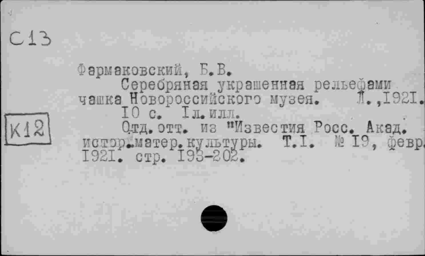 ﻿С1Ъ --
К12
Фармаковский, Б.В.
Серебряная украшенная рельефами чашка Новороссийского музея. Л.,1921.
10 С. ІЛ.ИЛЛ.
0-тд. отт. из ’’Известия Росс. Акад, истор^матер. культуры. T.I. № 19, февр. І921, стр. 193-202.